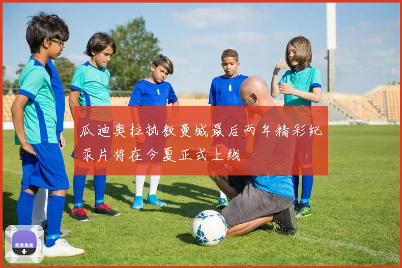 瓜迪奥拉执教曼城最后两年精彩纪录片将在今夏正式上线
