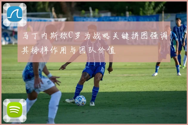马丁内斯称C罗为战略关键拼图强调其榜样作用与团队价值
