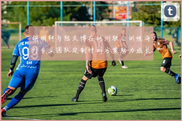 胡明轩与陆文博在杭州联合训练海外专业团队定制特训方案助力成长