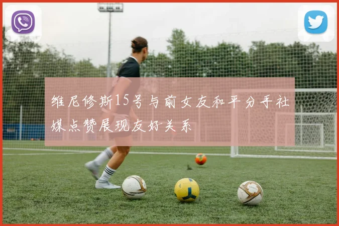 维尼修斯15号与前女友和平分手社媒点赞展现友好关系