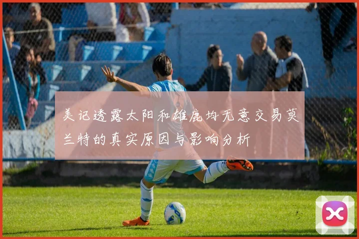 美记透露太阳和雄鹿均无意交易莫兰特的真实原因与影响分析