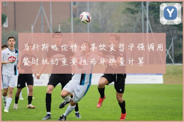 马科斯略伦特分享饮食哲学强调用餐时机的重要性而非热量计算