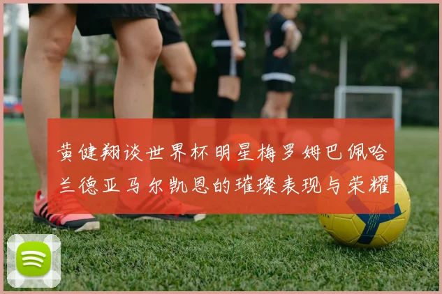 黄健翔谈世界杯明星梅罗姆巴佩哈兰德亚马尔凯恩的璀璨表现与荣耀时刻