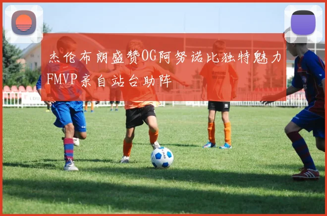 杰伦布朗盛赞OG阿努诺比独特魅力FMVP亲自站台助阵