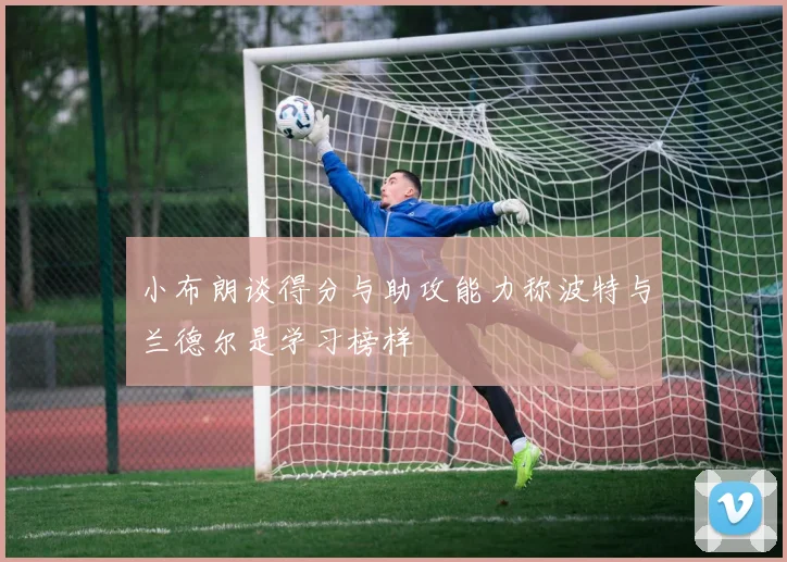 小布朗谈得分与助攻能力称波特与兰德尔是学习榜样