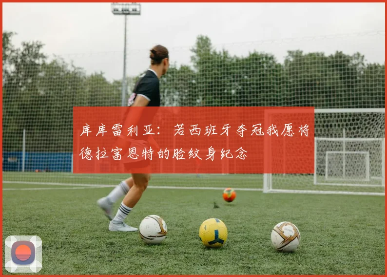 库库雷利亚：若西班牙夺冠我愿将德拉富恩特的脸纹身纪念