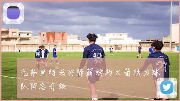 范弗里特或将降薪续约火箭助力球队阵容升级