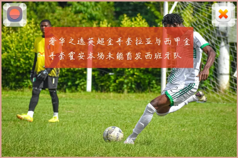 奢华之选英超金手套拉亚与西甲金手套霍安本场未能首发西班牙队