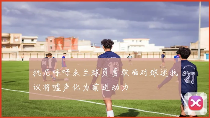 托尼呼吁米兰球员勇敢面对球迷抗议将嘘声化为前进动力