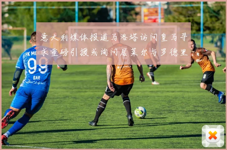 意大利媒体报道马洛塔访问皇马寻求重磅引援或询问居莱尔与罗德里戈