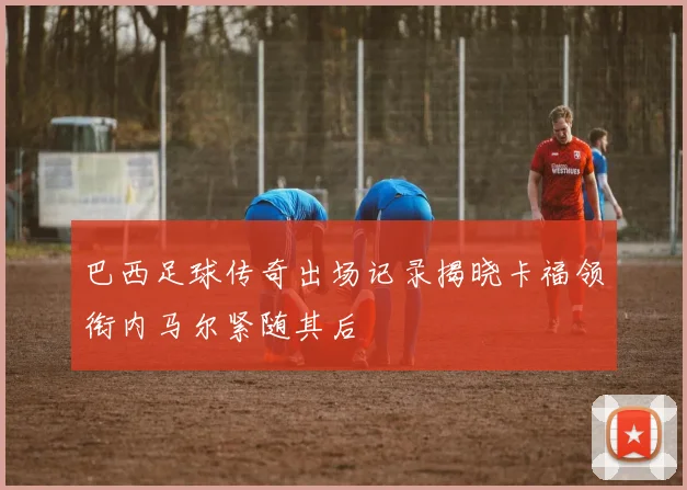 巴西足球传奇出场记录揭晓卡福领衔内马尔紧随其后