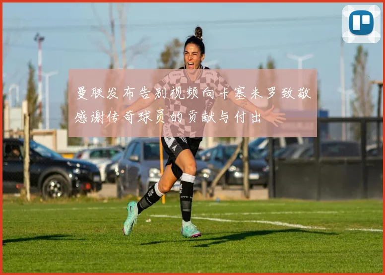 曼联发布告别视频向卡塞米罗致敬感谢传奇球员的贡献与付出