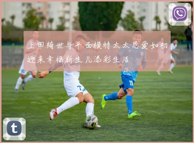 上田绮世与平面模特太太恩爱如初迎来幸福新生儿添彩生活