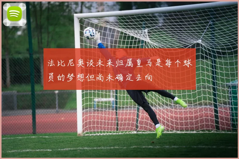 法比尼奥谈未来归属皇马是每个球员的梦想但尚未确定去向