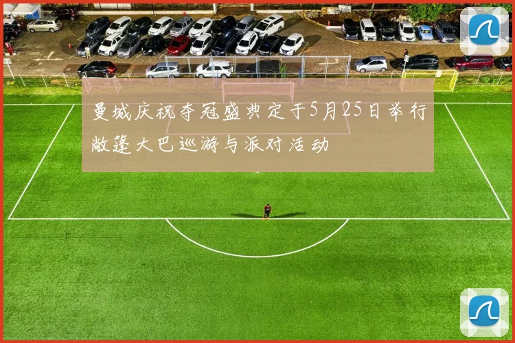 曼城庆祝夺冠盛典定于5月25日举行敞篷大巴巡游与派对活动