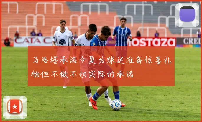 马洛塔承诺今夏为球迷准备惊喜礼物但不做不切实际的承诺