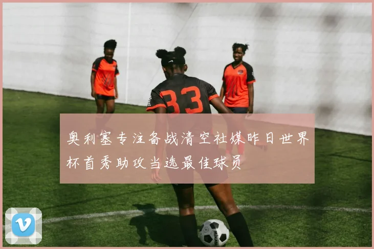 奥利塞专注备战清空社媒昨日世界杯首秀助攻当选最佳球员