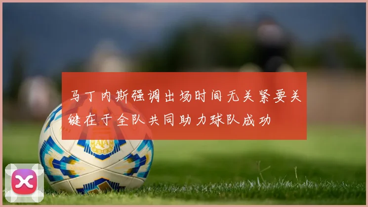 马丁内斯强调出场时间无关紧要关键在于全队共同助力球队成功