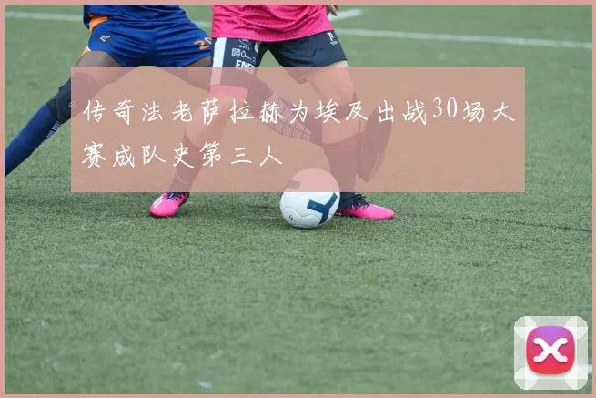 传奇法老萨拉赫为埃及出战30场大赛成队史第三人
