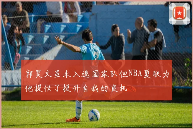 郭昊文虽未入选国家队但NBA夏联为他提供了提升自我的良机