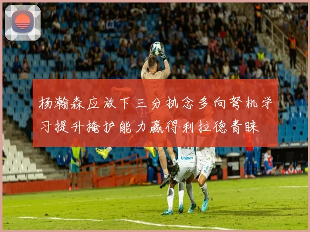 杨瀚森应放下三分执念多向弩机学习提升掩护能力赢得利拉德青睐
