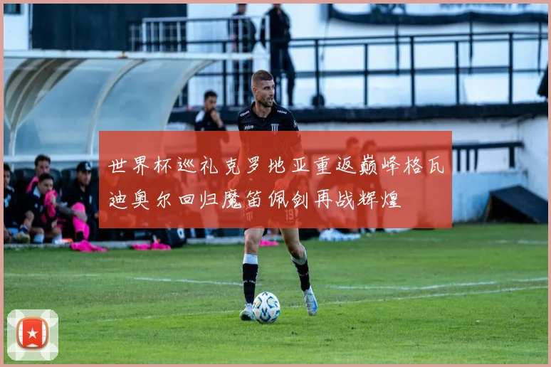 世界杯巡礼克罗地亚重返巅峰格瓦迪奥尔回归魔笛佩剑再战辉煌