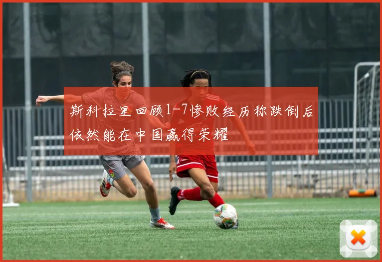 斯科拉里回顾1-7惨败经历称跌倒后依然能在中国赢得荣耀