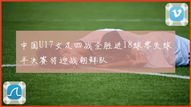 中国U17女足四战全胜进18球零失球半决赛将迎战朝鲜队
