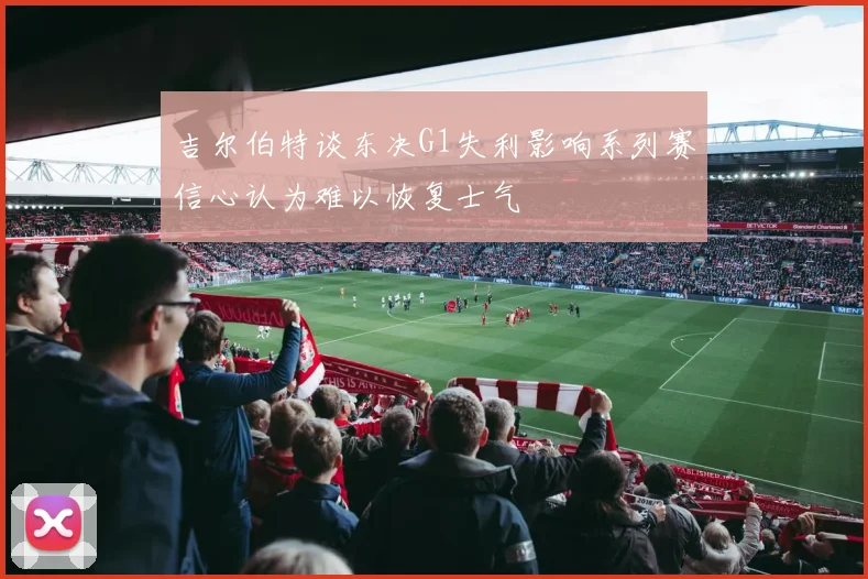 吉尔伯特谈东决G1失利影响系列赛信心认为难以恢复士气