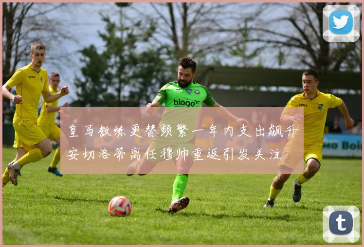 皇马教练更替频繁一年内支出飙升安切洛蒂离任穆帅重返引发关注
