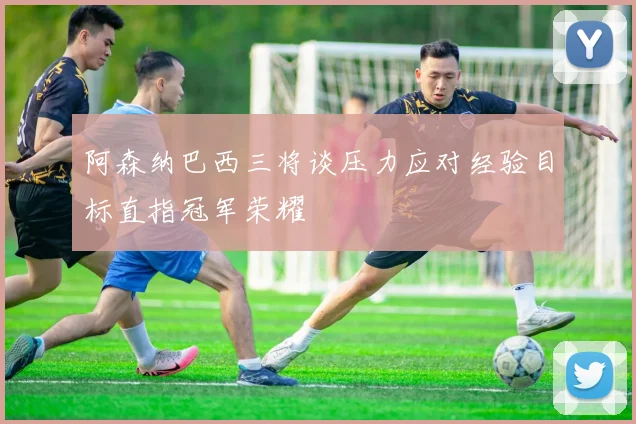 阿森纳巴西三将谈压力应对经验目标直指冠军荣耀