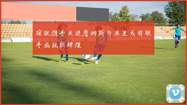 宿敌携手共进詹姆斯与库里或将联手成就新辉煌